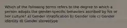 Which of the following terms refers to the degree to which a person adopts the gender-specific behaviors ascribed by his or her culture? a) Gender stratification b) Gender role c) Gender identity d) Gender stereotype