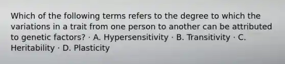 Which of the following terms refers to the degree to which the variations in a trait from one person to another can be attributed to genetic factors? · A. Hypersensitivity · B. Transitivity · C. Heritability · D. Plasticity