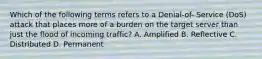 Which of the following terms refers to a Denial-of- Service (DoS) attack that places more of a burden on the target server than just the flood of incoming traffic? A. Amplified B. Reflective C. Distributed D. Permanent