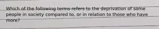 Which of the following terms refers to the deprivation of some people in society compared to, or in relation to those who have more?