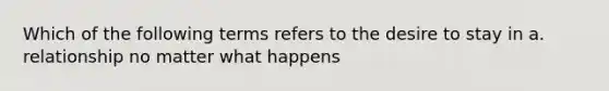 Which of the following terms refers to the desire to stay in a. relationship no matter what happens