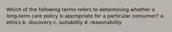 Which of the following terms refers to determining whether a long-term care policy is appropriate for a particular consumer? a. ethics b. discovery c. suitability d. reasonability