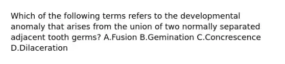 Which of the following terms refers to the developmental anomaly that arises from the union of two normally separated adjacent tooth germs? A.Fusion B.Gemination C.Concrescence D.Dilaceration