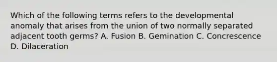 Which of the following terms refers to the developmental anomaly that arises from the union of two normally separated adjacent tooth germs? A. Fusion B. Gemination C. Concrescence D. Dilaceration