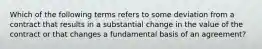 Which of the following terms refers to some deviation from a contract that results in a substantial change in the value of the contract or that changes a fundamental basis of an agreement?