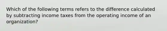 Which of the following terms refers to the difference calculated by subtracting income taxes from the operating income of an organization?