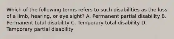 Which of the following terms refers to such disabilities as the loss of a limb, hearing, or eye sight? A. Permanent partial disability B. Permanent total disability C. Temporary total disability D. Temporary partial disability