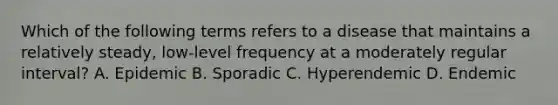 Which of the following terms refers to a disease that maintains a relatively steady, low-level frequency at a moderately regular interval? A. Epidemic B. Sporadic C. Hyperendemic D. Endemic