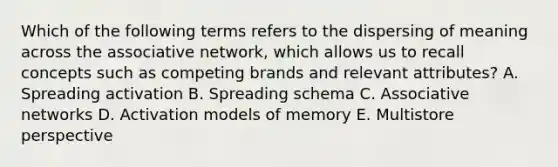 Which of the following terms refers to the dispersing of meaning across the associative​ network, which allows us to recall concepts such as competing brands and relevant​ attributes? A. Spreading activation B. Spreading schema C. Associative networks D. Activation models of memory E. Multistore perspective