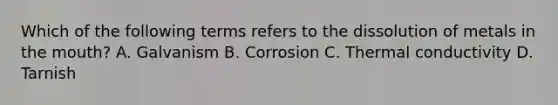 Which of the following terms refers to the dissolution of metals in the mouth? A. Galvanism B. Corrosion C. Thermal conductivity D. Tarnish