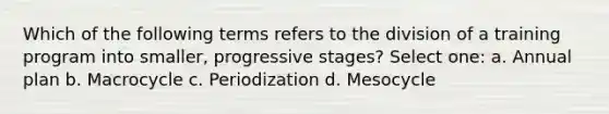 Which of the following terms refers to the division of a training program into smaller, progressive stages? Select one: a. Annual plan b. Macrocycle c. Periodization d. Mesocycle