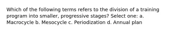 Which of the following terms refers to the division of a training program into smaller, progressive stages? Select one: a. Macrocycle b. Mesocycle c. Periodization d. Annual plan