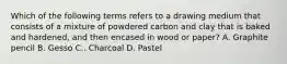 Which of the following terms refers to a drawing medium that consists of a mixture of powdered carbon and clay that is baked and hardened, and then encased in wood or paper? A. Graphite pencil B. Gesso C.. Charcoal D. Pastel