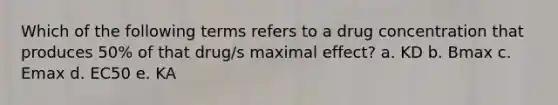 Which of the following terms refers to a drug concentration that produces 50% of that drug/s maximal effect? a. KD b. Bmax c. Emax d. EC50 e. KA