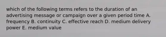 which of the following terms refers to the duration of an advertising message or campaign over a given period time A. frequency B. continuity C. effective reach D. medium delivery power E. medium value