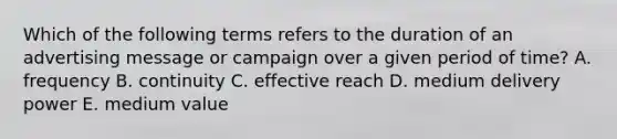 Which of the following terms refers to the duration of an advertising message or campaign over a given period of time? A. frequency B. continuity C. effective reach D. medium delivery power E. medium value