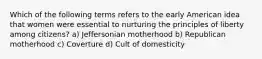 Which of the following terms refers to the early American idea that women were essential to nurturing the principles of liberty among citizens? a) Jeffersonian motherhood b) Republican motherhood c) Coverture d) Cult of domesticity