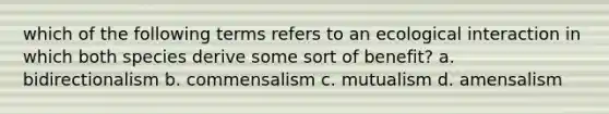 which of the following terms refers to an ecological interaction in which both species derive some sort of benefit? a. bidirectionalism b. commensalism c. mutualism d. amensalism