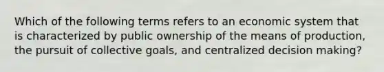 Which of the following terms refers to an economic system that is characterized by public ownership of the means of production, the pursuit of collective goals, and centralized decision making?