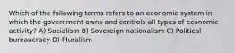 Which of the following terms refers to an economic system in which the government owns and controls all types of economic activity? A) Socialism B) Sovereign nationalism C) Political bureaucracy D) Pluralism