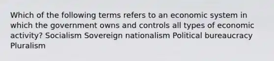 Which of the following terms refers to an economic system in which the government owns and controls all types of economic activity? Socialism Sovereign nationalism Political bureaucracy Pluralism