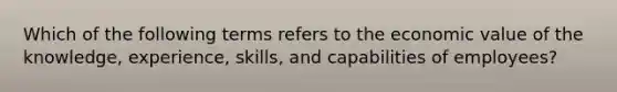 Which of the following terms refers to the economic value of the knowledge, experience, skills, and capabilities of employees?