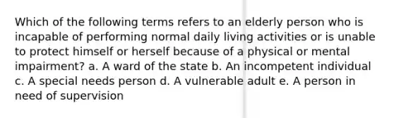 Which of the following terms refers to an elderly person who is incapable of performing normal daily living activities or is unable to protect himself or herself because of a physical or mental impairment? a. A ward of the state b. An incompetent individual c. A special needs person d. A vulnerable adult e. A person in need of supervision