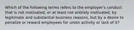 Which of the following terms refers to the employer's conduct that is not motivated, or at least not entirely motivated, by legitimate and substantial business reasons, but by a desire to penalize or reward employees for union activity or lack of it?