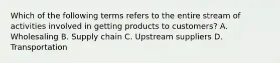 Which of the following terms refers to the entire stream of activities involved in getting products to​ customers? A. Wholesaling B. Supply chain C. Upstream suppliers D. Transportation