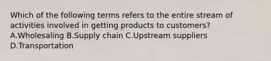 Which of the following terms refers to the entire stream of activities involved in getting products to​ customers? A.Wholesaling B.Supply chain C.Upstream suppliers D.Transportation