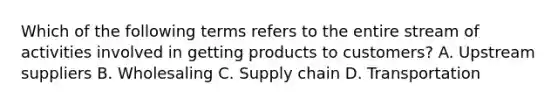 Which of the following terms refers to the entire stream of activities involved in getting products to​ customers? A. Upstream suppliers B. Wholesaling C. Supply chain D. Transportation