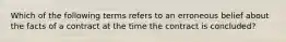 Which of the following terms refers to an erroneous belief about the facts of a contract at the time the contract is concluded?