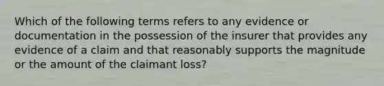 Which of the following terms refers to any evidence or documentation in the possession of the insurer that provides any evidence of a claim and that reasonably supports the magnitude or the amount of the claimant loss?