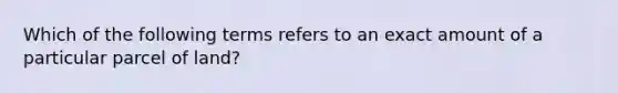 Which of the following terms refers to an exact amount of a particular parcel of land?