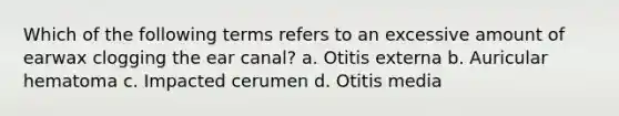 Which of the following terms refers to an excessive amount of earwax clogging the ear canal? a. Otitis externa b. Auricular hematoma c. Impacted cerumen d. Otitis media