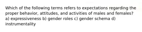 Which of the following terms refers to expectations regarding the proper behavior, attitudes, and activities of males and females? a) expressiveness b) gender roles c) gender schema d) instrumentality