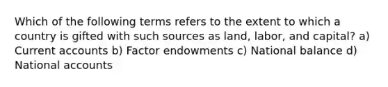 Which of the following terms refers to the extent to which a country is gifted with such sources as land, labor, and capital? a) Current accounts b) Factor endowments c) National balance d) National accounts