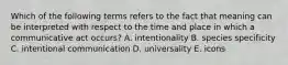 Which of the following terms refers to the fact that meaning can be interpreted with respect to the time and place in which a communicative act occurs? A. intentionality B. species specificity C. intentional communication D. universality E. icons