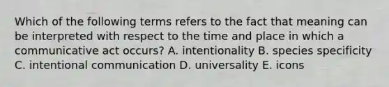 Which of the following terms refers to the fact that meaning can be interpreted with respect to the time and place in which a communicative act occurs? A. intentionality B. species specificity C. intentional communication D. universality E. icons