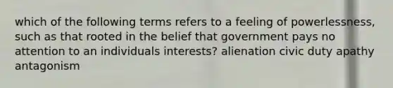 which of the following terms refers to a feeling of powerlessness, such as that rooted in the belief that government pays no attention to an individuals interests? alienation civic duty apathy antagonism