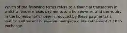 Which of the following terms refers to a financial transaction in which a lender makes payments to a homeowner, and the equity in the homeowner's home is reduced by these payments? a. viatical settlement b. reverse mortgage c. life settlement d. 1035 exchange