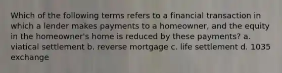 Which of the following terms refers to a financial transaction in which a lender makes payments to a homeowner, and the equity in the homeowner's home is reduced by these payments? a. viatical settlement b. reverse mortgage c. life settlement d. 1035 exchange