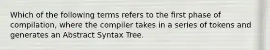 Which of the following terms refers to the first phase of compilation, where the compiler takes in a series of tokens and generates an Abstract Syntax Tree.