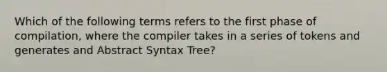 Which of the following terms refers to the first phase of compilation, where the compiler takes in a series of tokens and generates and Abstract Syntax Tree?