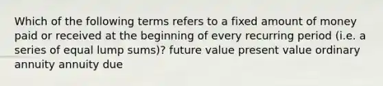 Which of the following terms refers to a fixed amount of money paid or received at the beginning of every recurring period (i.e. a series of equal lump sums)? future value present value ordinary annuity annuity due