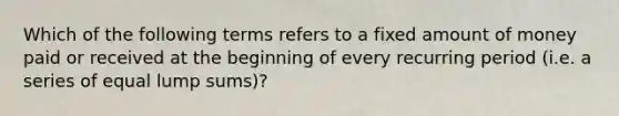 Which of the following terms refers to a fixed amount of money paid or received at the beginning of every recurring period (i.e. a series of equal lump sums)?