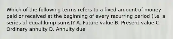 Which of the following terms refers to a fixed amount of money paid or received at the beginning of every recurring period (i.e. a series of equal lump sums)? A. Future value B. Present value C. Ordinary annuity D. Annuity due