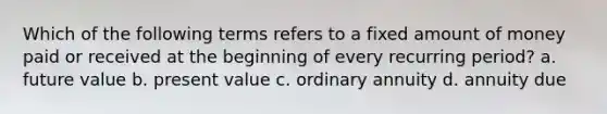 Which of the following terms refers to a fixed amount of money paid or received at the beginning of every recurring period? a. future value b. present value c. ordinary annuity d. annuity due