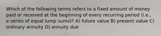 Which of the following terms refers to a fixed amount of money paid or received at the beginning of every recurring period (i.e., a series of equal lump sums)? A) future value B) present value C) ordinary annuity D) annuity due