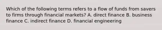 Which of the following terms refers to a flow of funds from savers to firms through financial​ markets? A. direct finance B. business finance C. indirect finance D. financial engineering